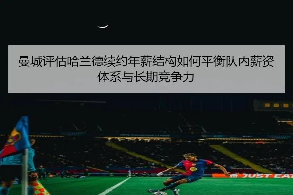 曼城评估哈兰德续约年薪结构如何平衡队内薪资体系与长期竞争力（kaiyun）