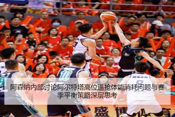 阿森纳内部讨论阿尔特塔高位逼抢体能消耗问题与赛季平衡策略深层思考