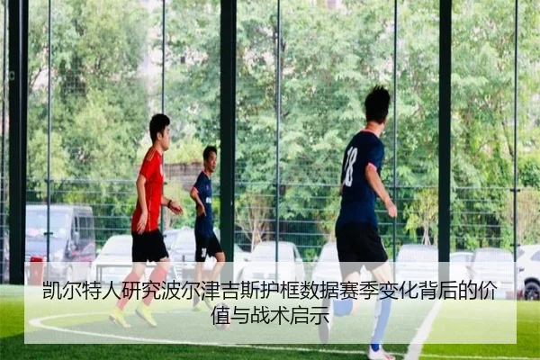 凯尔特人研究波尔津吉斯护框数据赛季变化背后的价值与战术启示