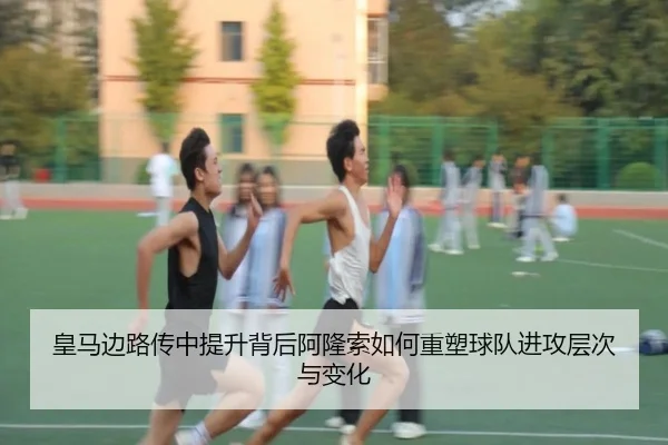 皇马边路传中提升背后阿隆索如何重塑球队进攻层次与变化